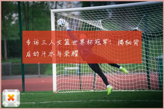 专访三人女篮世界杯冠军:揭秘背后的汗水与荣耀