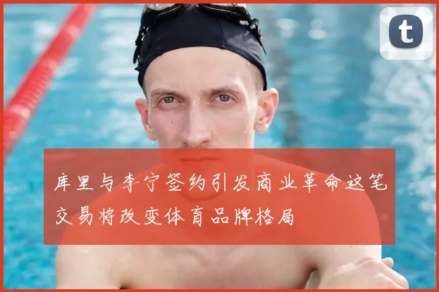库里与李宁签约引发商业革命这笔交易将改变体育品牌格局