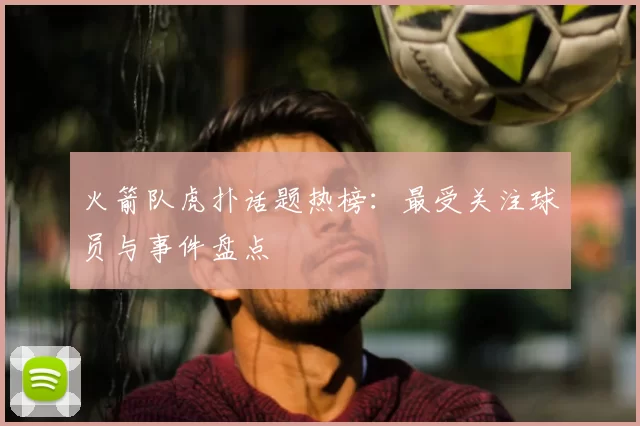 火箭队虎扑话题热榜:最受关注球员与事件盘点