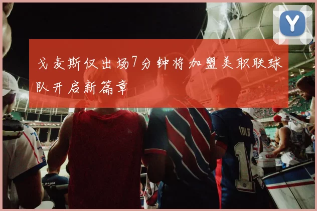 戈麦斯仅出场7分钟将加盟美职联球队开启新篇章