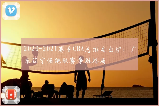 2020-2021赛季CBA总排名出炉，广东辽宁领跑联赛争冠格局