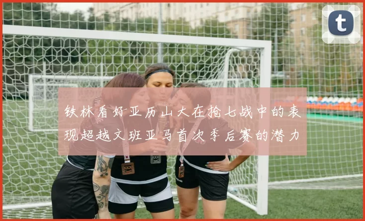 铁林看好亚历山大在抢七战中的表现超越文班亚马首次季后赛的潜力