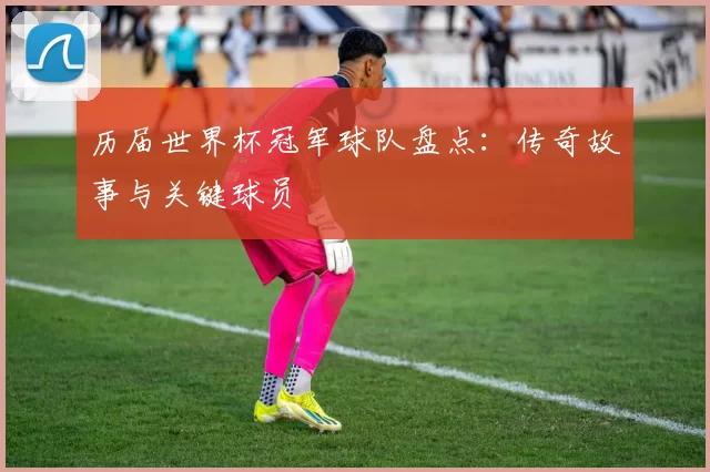 历届世界杯冠军球队盘点：传奇故事与关键球员
