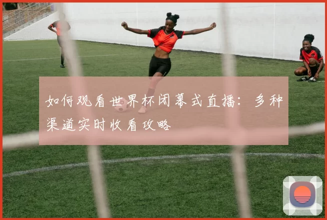 如何观看世界杯闭幕式直播:多种渠道实时收看攻略