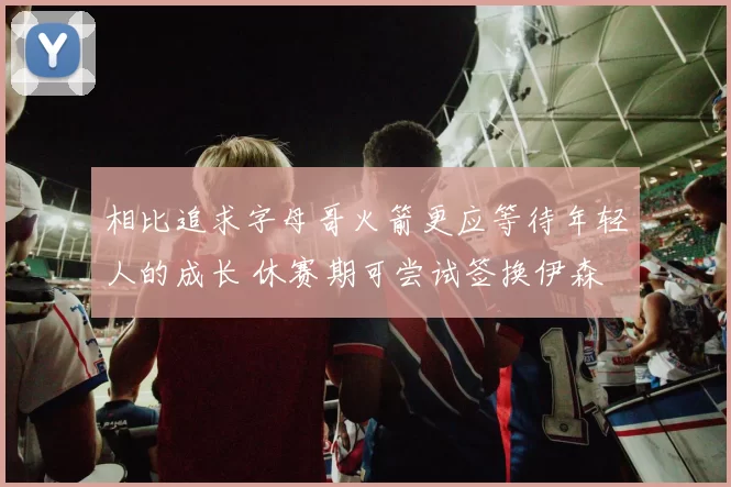 相比追求字母哥火箭更应等待年轻人的成长 休赛期可尝试签换伊森