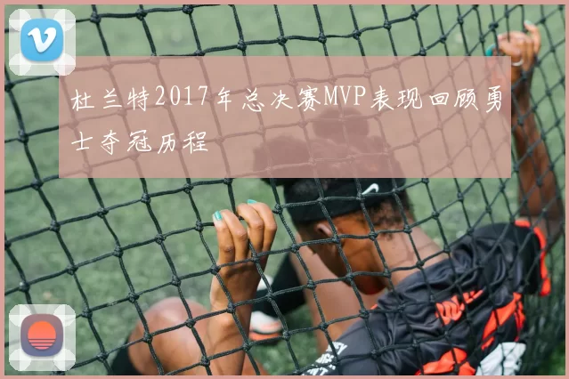 杜兰特2017年总决赛MVP表现回顾勇士夺冠历程