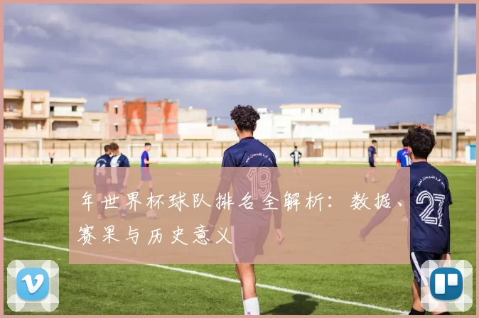 年世界杯球队排名全解析：数据、赛果与历史意义