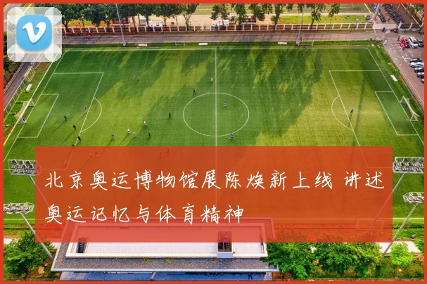 北京奥运博物馆展陈焕新上线 讲述奥运记忆与体育精神