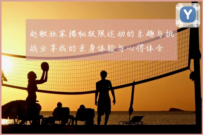 赵敏独家揭秘极限运动的乐趣与挑战分享我的亲身体验与心得体会