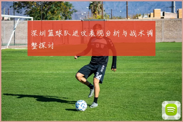 深圳篮球队进攻表现分析与战术调整探讨