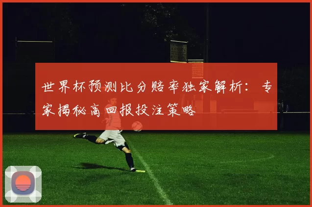 世界杯预测比分赔率独家解析:专家揭秘高回报投注策略