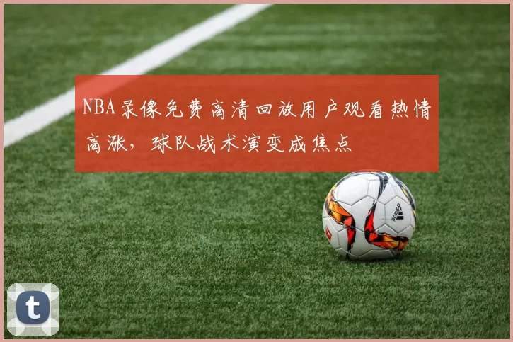 NBA录像免费高清回放用户观看热情高涨,球队战术演变成焦点