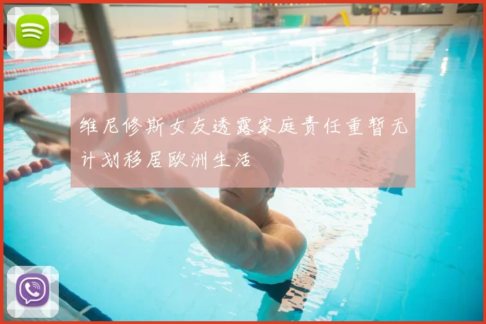 维尼修斯女友透露家庭责任重暂无计划移居欧洲生活