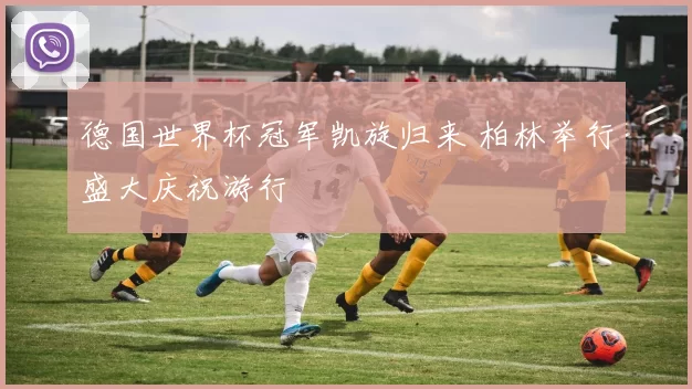 德国世界杯冠军凯旋归来 柏林举行盛大庆祝游行