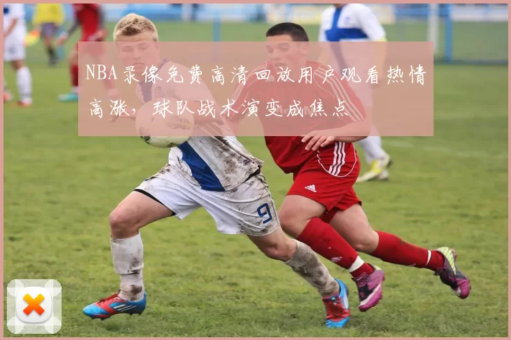 NBA录像免费高清回放用户观看热情高涨，球队战术演变成焦点