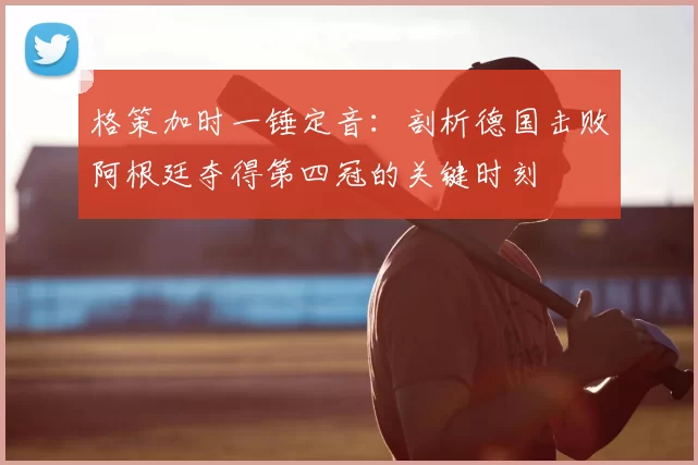 格策加时一锤定音:剖析德国击败阿根廷夺得第四冠的关键时刻
