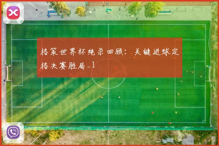 格策世界杯绝杀回顾：关键进球定格决赛胜局_1