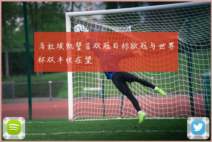 马杜埃凯誓言双冠目标欧冠与世界杯双丰收在望