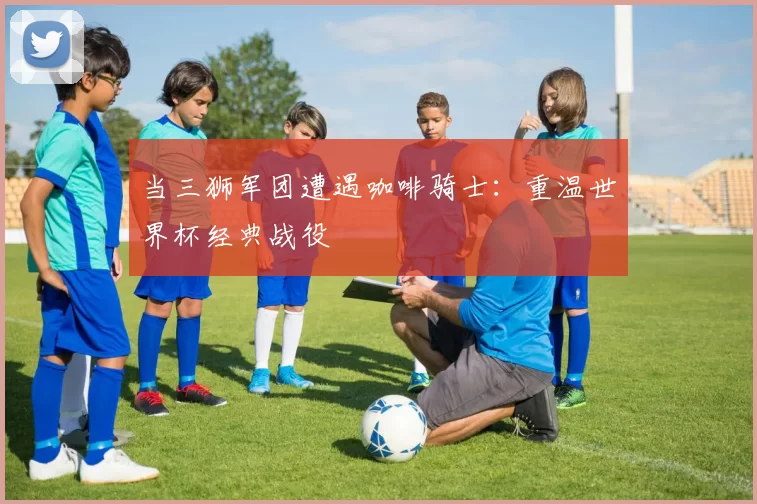 当三狮军团遭遇咖啡骑士：重温世界杯经典战役