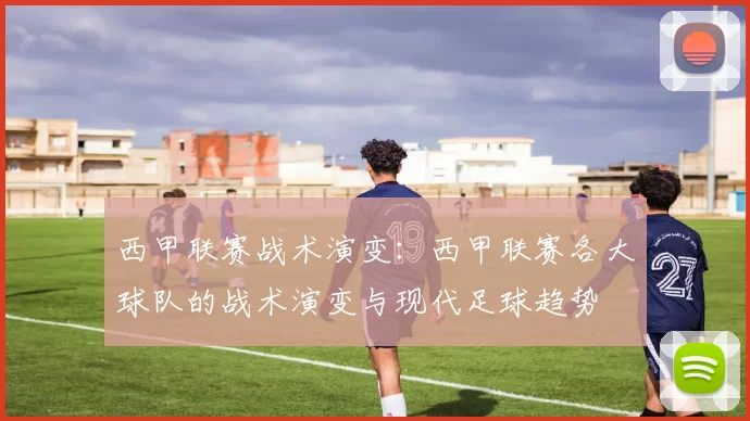西甲联赛战术演变:西甲联赛各大球队的战术演变与现代足球趋势