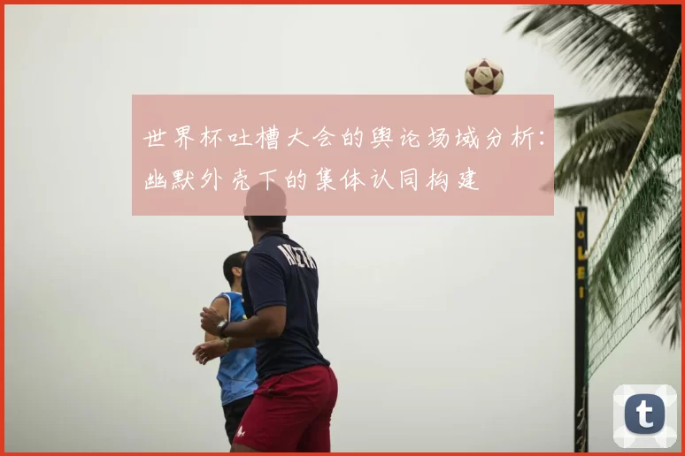 世界杯吐槽大会的舆论场域分析：幽默外壳下的集体认同构建