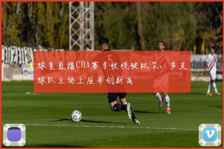 球皇直播CBA赛季收视破纪录，多支球队主场上座率创新高