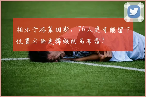相比于格莱姆斯，76人更可能留下位置方面更稀缺的乌布雷？