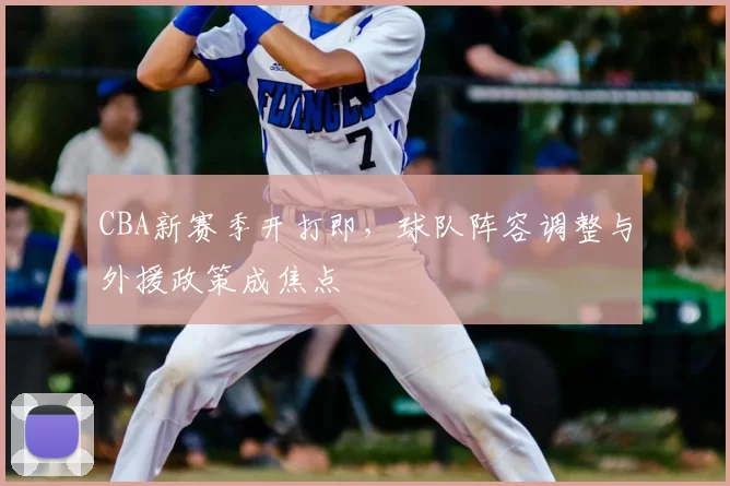 CBA新赛季开打即,球队阵容调整与外援政策成焦点