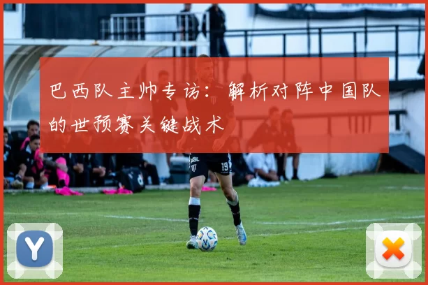 巴西队主帅专访:解析对阵中国队的世预赛关键战术