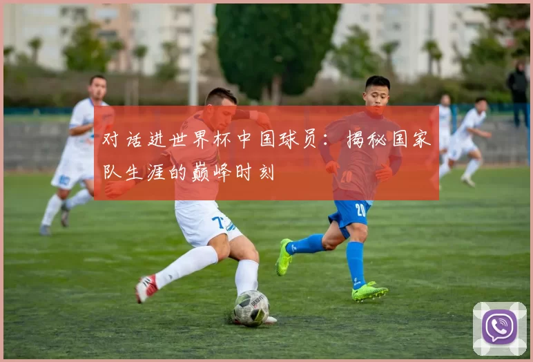对话进世界杯中国球员：揭秘国家队生涯的巅峰时刻