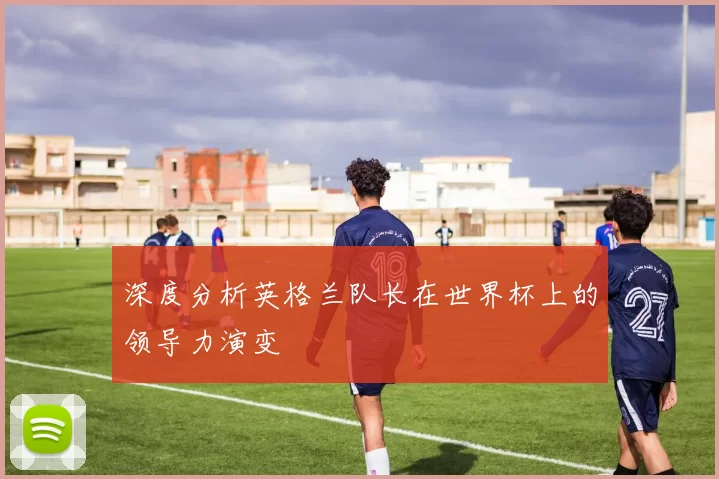 深度分析英格兰队长在世界杯上的领导力演变