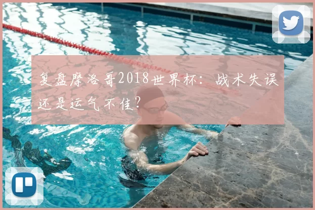 复盘摩洛哥2018世界杯:战术失误还是运气不佳?