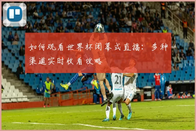 如何观看世界杯闭幕式直播:多种渠道实时收看攻略