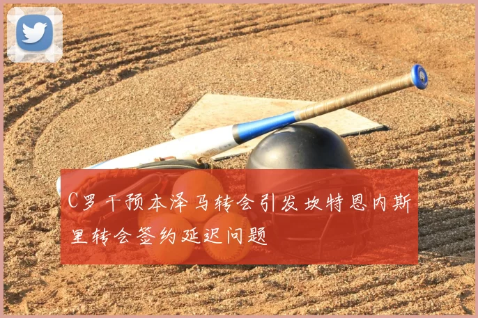 C罗干预本泽马转会引发坎特恩内斯里转会签约延迟问题
