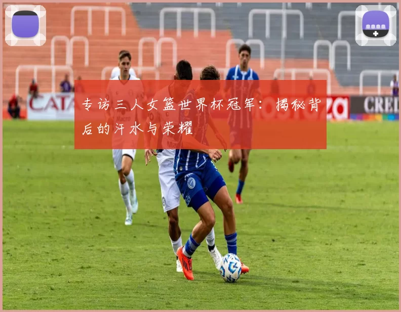 专访三人女篮世界杯冠军:揭秘背后的汗水与荣耀
