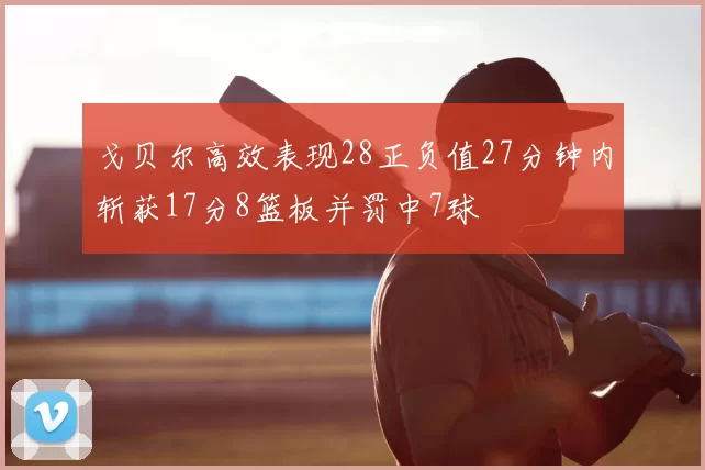 戈贝尔高效表现28正负值27分钟内斩获17分8篮板并罚中7球