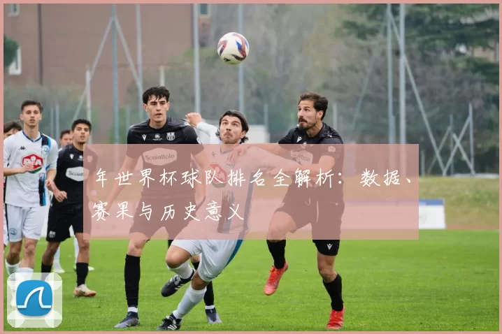 年世界杯球队排名全解析：数据、赛果与历史意义