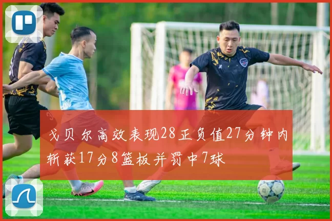 戈贝尔高效表现28正负值27分钟内斩获17分8篮板并罚中7球