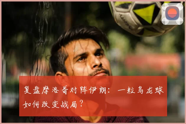 复盘摩洛哥对阵伊朗：一粒乌龙球如何改变战局？