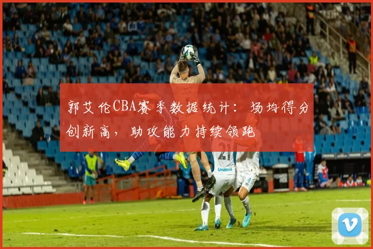 郭艾伦CBA赛季数据统计：场均得分创新高，助攻能力持续领跑