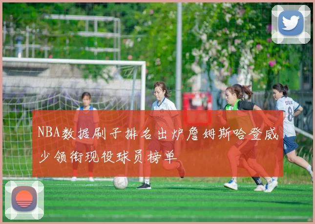 NBA数据刷子排名出炉詹姆斯哈登威少领衔现役球员榜单