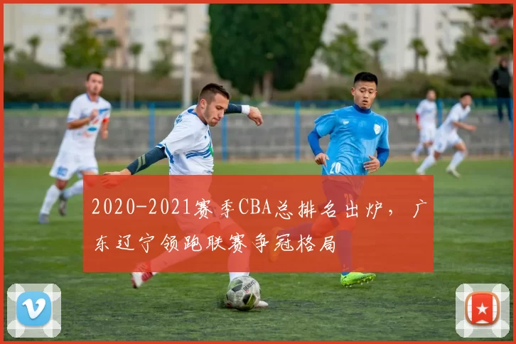 2020-2021赛季CBA总排名出炉,广东辽宁领跑联赛争冠格局