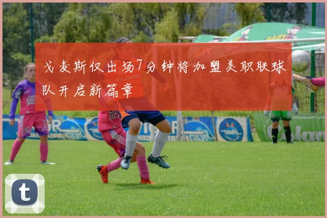 戈麦斯仅出场7分钟将加盟美职联球队开启新篇章