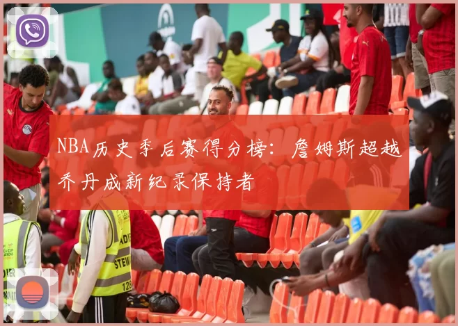 NBA历史季后赛得分榜:詹姆斯超越乔丹成新纪录保持者