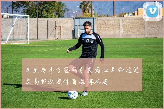 库里与李宁签约引发商业革命这笔交易将改变体育品牌格局