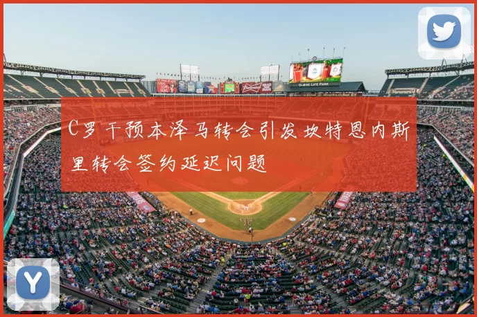 C罗干预本泽马转会引发坎特恩内斯里转会签约延迟问题